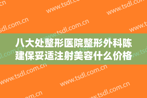 八大处整形医院整形外科陈建保妥适注射美容什么价格?可靠吗?(八大处注射整形哪位医生好)