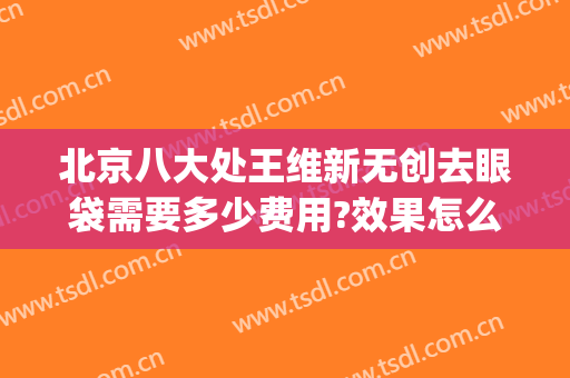 北京八大处王维新无创去眼袋需要多少费用?效果怎么样?(北京八大处王维新双眼皮怎么样)