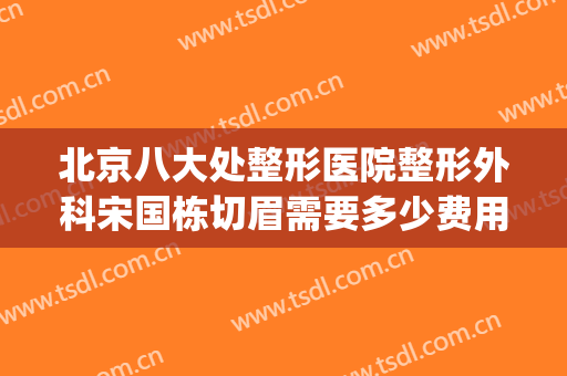 北京八大处整形医院整形外科宋国栋切眉需要多少费用?有哪些优势?(北京八大处谁做切眉好)