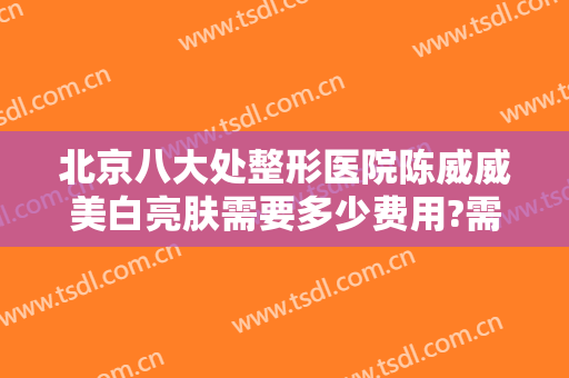 北京八大处整形医院陈威威美白亮肤需要多少费用?需要多久恢复?