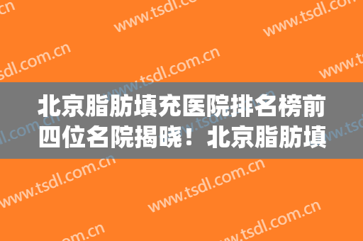 北京脂肪填充医院排名榜前四位名院揭晓！北京脂肪填充哪家好(北京脂肪填充面部最好的医院)