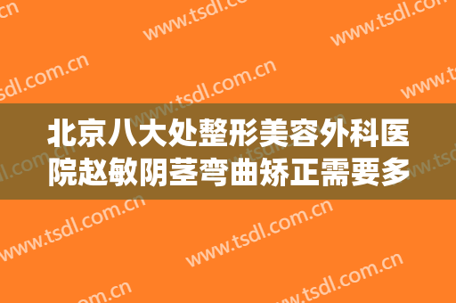 北京八大处整形美容外科医院赵敏阴茎弯曲矫正需要多少钱?可靠吗?(北京八大处整形医生推荐)