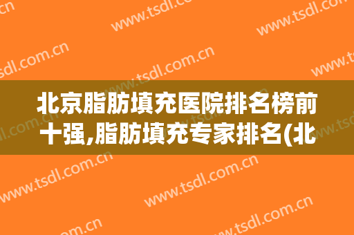 北京脂肪填充医院排名榜前十强,脂肪填充专家排名(北京脂肪填充最厉害的医生)