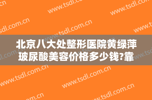 北京八大处整形医院黄绿萍玻尿酸美容价格多少钱?靠谱吗?