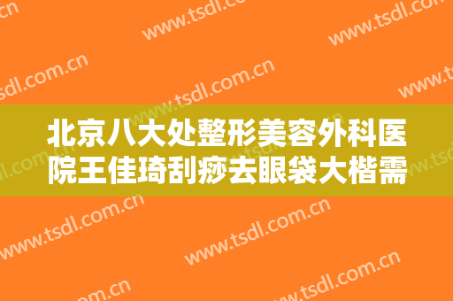 北京八大处整形美容外科医院王佳琦刮痧去眼袋大楷需要多少费用?好不好?