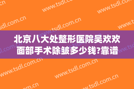 北京八大处整形医院吴欢欢面部手术除皱多少钱?靠谱吗?(北京面部除皱整形哪家好)
