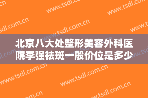 北京八大处整形美容外科医院李强祛斑一般价位是多少费用?效果怎么样?