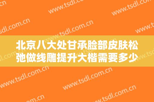 北京八大处甘承脸部皮肤松弛做线雕提升大楷需要多少费用?贵不贵?