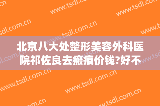北京八大处整形美容外科医院祁佐良去瘢痕价钱?好不好?(北京哪家医院祛疤好)