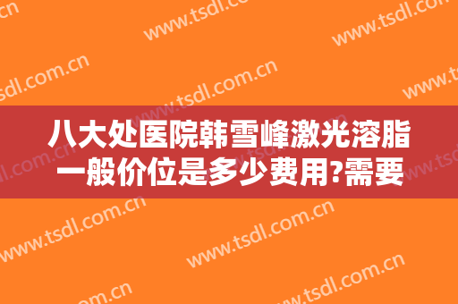 八大处医院韩雪峰激光溶脂一般价位是多少费用?需要多久恢复?