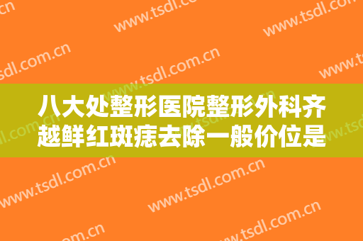 八大处整形医院整形外科齐越鲜红斑痣去除一般价位是多少费用?怎么样?