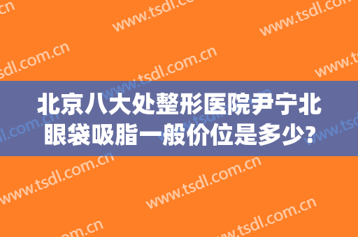 北京八大处整形医院尹宁北眼袋吸脂一般价位是多少?需要多久恢复?(北京八大处整形双眼皮医生)