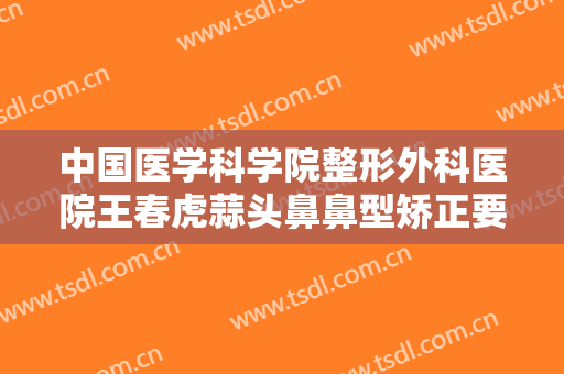中国医学科学院整形外科医院王春虎蒜头鼻鼻型矫正要多少钱?贵不贵?