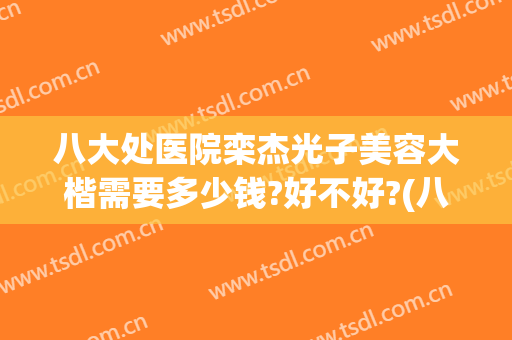 八大处医院栾杰光子美容大楷需要多少钱?好不好?(八大处栾杰手术怎样)