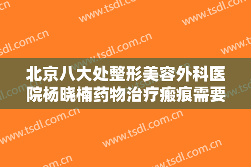 北京八大处整形美容外科医院杨晓楠药物治疗瘢痕需要多少费用?好不好?