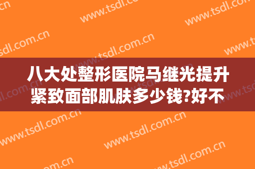 八大处整形医院马继光提升紧致面部肌肤多少钱?好不好?(八大处医院马继光怎么样)