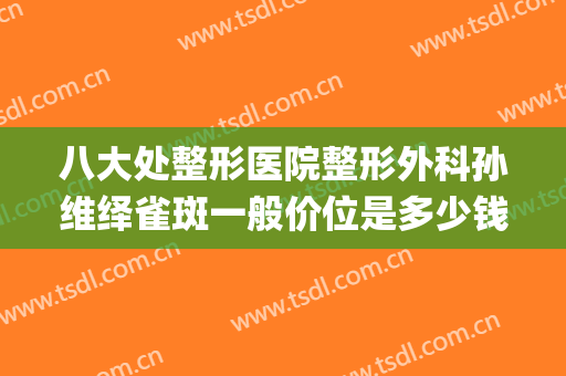 八大处整形医院整形外科孙维绎雀斑一般价位是多少钱?效果怎么样?(八大处整形医院,祛斑效果好吗)