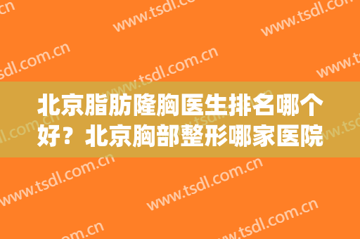 北京脂肪隆胸医生排名哪个好？北京胸部整形哪家医院好(北京胸部整形哪家医院最好)