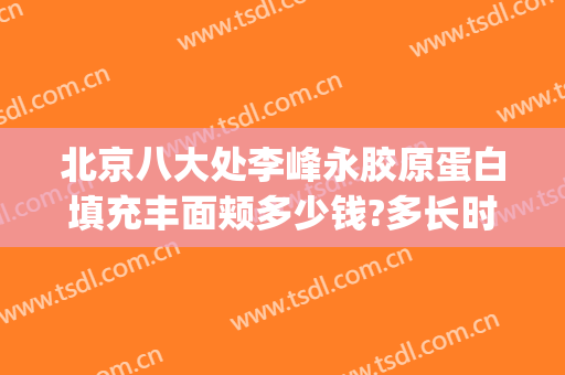 北京八大处李峰永胶原蛋白填充丰面颊多少钱?多长时间恢复?(北京八大处全脸脂肪填充多少钱)