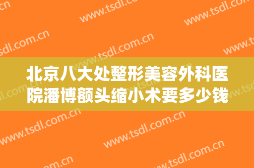 北京八大处整形美容外科医院潘博额头缩小术要多少钱?效果怎么样?(北京八大处整形外科医生专家潘博)