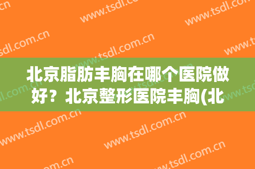 北京脂肪丰胸在哪个医院做好？北京整形医院丰胸(北京脂肪丰胸医院排名)