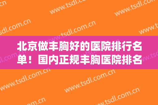 北京做丰胸好的医院排行名单！国内正规丰胸医院排名(北京丰胸医生排名)