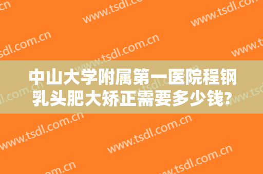 中山大学附属第一医院程钢乳头肥大矫正需要多少钱?可靠吗?