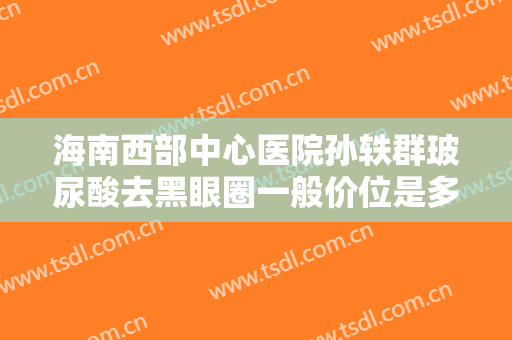 海南西部中心医院孙轶群玻尿酸去黑眼圈一般价位是多少钱?可靠吗?