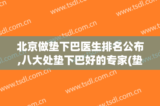 北京做垫下巴医生排名公布,八大处垫下巴好的专家(垫下巴医院)