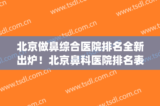 北京做鼻综合医院排名全新出炉！北京鼻科医院排名表(北京做鼻综合最好的医院)