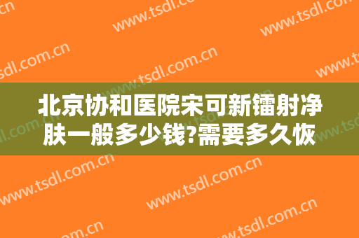 北京协和医院宋可新镭射净肤一般多少钱?需要多久恢复?
