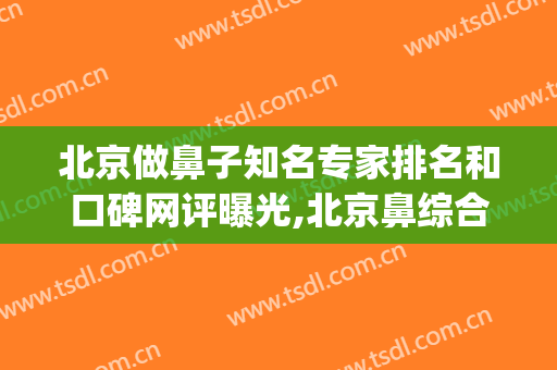 北京做鼻子知名专家排名和口碑网评曝光,北京鼻综合十大专家(北京三甲医院鼻炎专家)