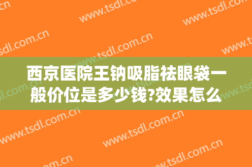 西京医院王钠吸脂祛眼袋一般价位是多少钱?效果怎么样?(西安西京医院祛眼袋)