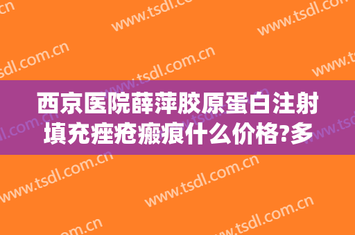 西京医院薛萍胶原蛋白注射填充痤疮瘢痕什么价格?多长时间恢复?(西京医院面部脂肪填充价格)