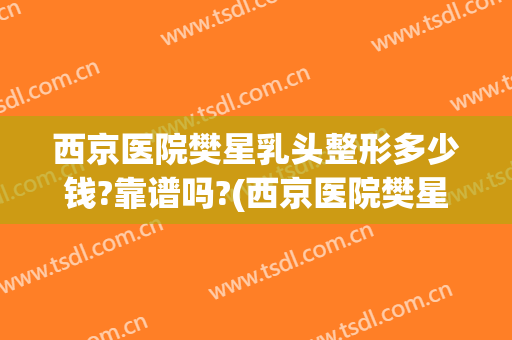 西京医院樊星乳头整形多少钱?靠谱吗?(西京医院樊星医生怎么样)