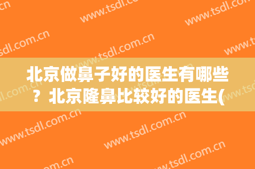 北京做鼻子好的医生有哪些？北京隆鼻比较好的医生(北京做隆鼻最好的医生)