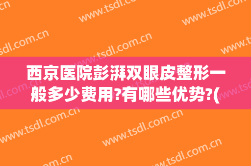 西京医院彭湃双眼皮整形一般多少费用?有哪些优势?(西京医院整形外科双眼皮谁做的好)