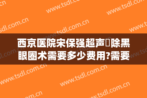 西京医院宋保强超声袪除黑眼圈术需要多少费用?需要多久恢复?(西京医院宋保强做鼻子价位)