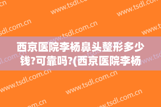 西京医院李杨鼻头整形多少钱?可靠吗?(西京医院李杨鼻头整形多少钱?可靠吗知乎)