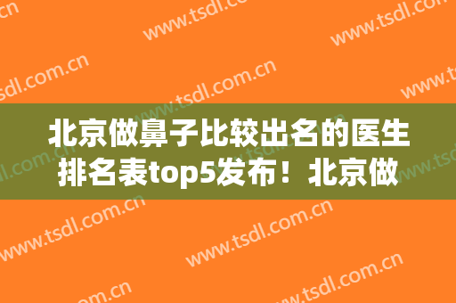 北京做鼻子比较出名的医生排名表top5发布！北京做鼻子的知名专家(北京做鼻子最好的专家排名)