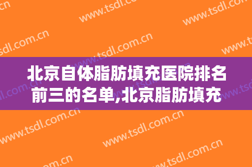 北京自体脂肪填充医院排名前三的名单,北京脂肪填充医生排名(北京做脂肪填充最有名的专家)