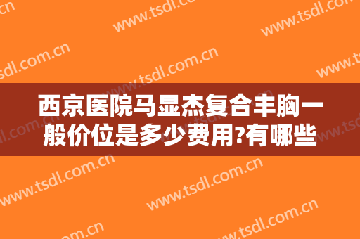 西京医院马显杰复合丰胸一般价位是多少费用?有哪些优势?