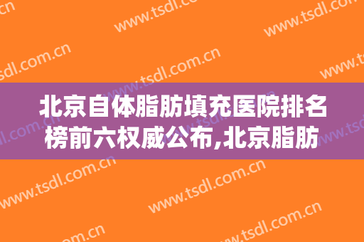 北京自体脂肪填充医院排名榜前六权威公布,北京脂肪填充医生排名(北京自体脂肪填充最牛的医生)