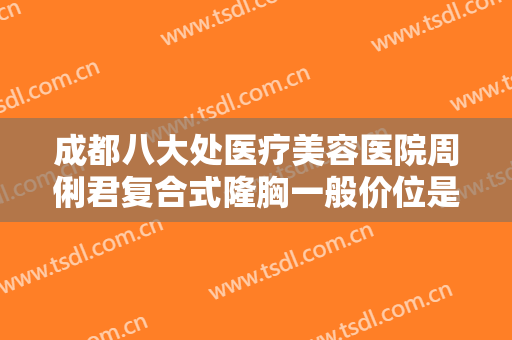 成都八大处医疗美容医院周俐君复合式隆胸一般价位是多少?有哪些优势?