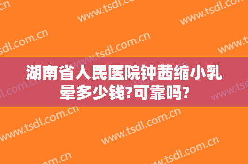 湖南省人民医院钟茜缩小乳晕多少钱?可靠吗?
