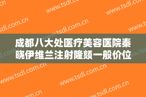 成都八大处医疗美容医院秦晓伊维兰注射隆颏一般价位是多少费用?靠谱吗?