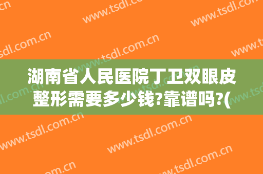 湖南省人民医院丁卫双眼皮整形需要多少钱?靠谱吗?(湖南省人民医院做双眼皮怎么样)