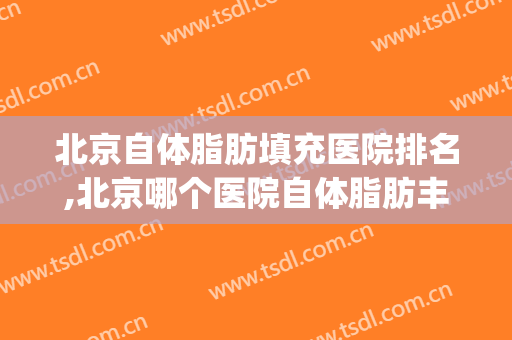 北京自体脂肪填充医院排名,北京哪个医院自体脂肪丰胸好(全国哪家整形医院自体脂肪填充最好)