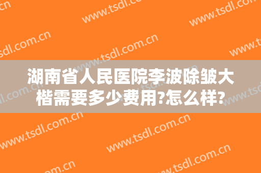 湖南省人民医院李波除皱大楷需要多少费用?怎么样?