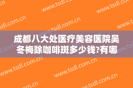 成都八大处医疗美容医院吴冬梅除咖啡斑多少钱?有哪些优势?